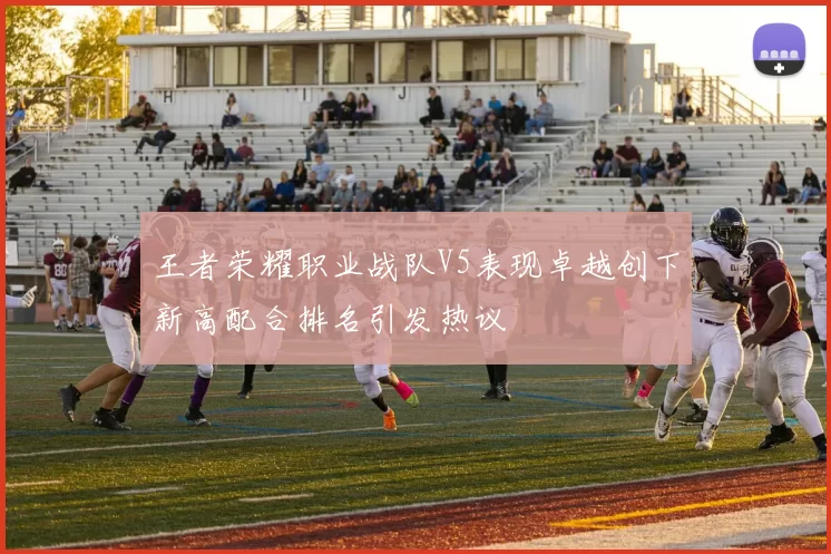王者荣耀职业战队V5表现卓越创下新高配合排名引发热议