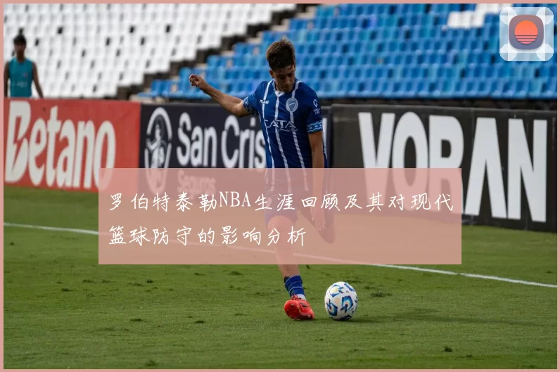 罗伯特泰勒NBA生涯回顾及其对现代篮球防守的影响分析