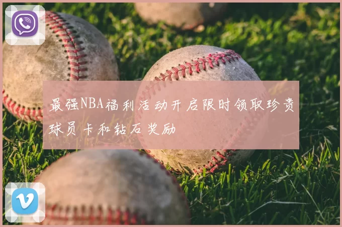 最强NBA福利活动开启限时领取珍贵球员卡和钻石奖励