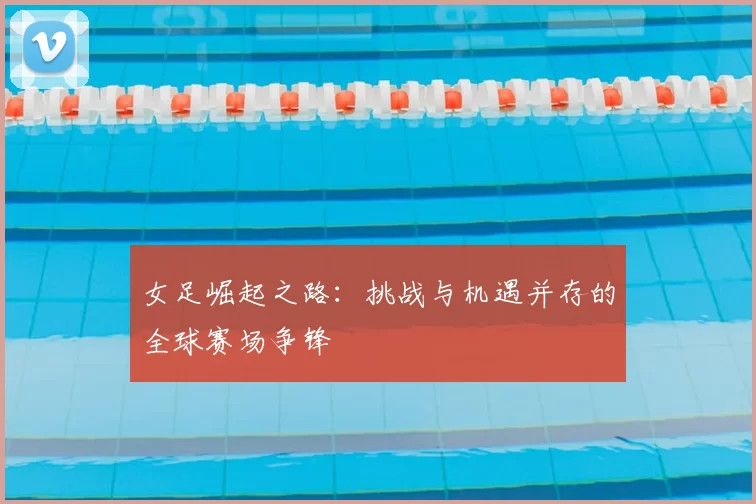 女足崛起之路：挑战与机遇并存的全球赛场争锋
