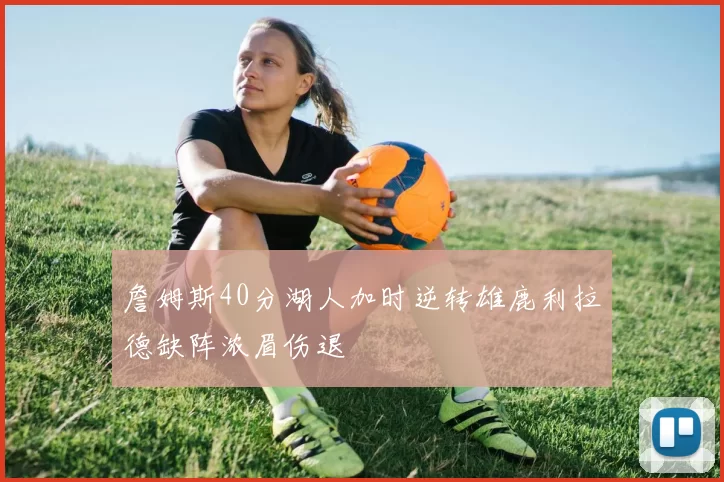 詹姆斯40分湖人加时逆转雄鹿利拉德缺阵浓眉伤退