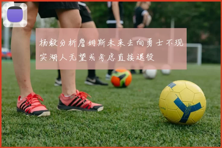 杨毅分析詹姆斯未来去向勇士不现实湖人无望或考虑直接退役