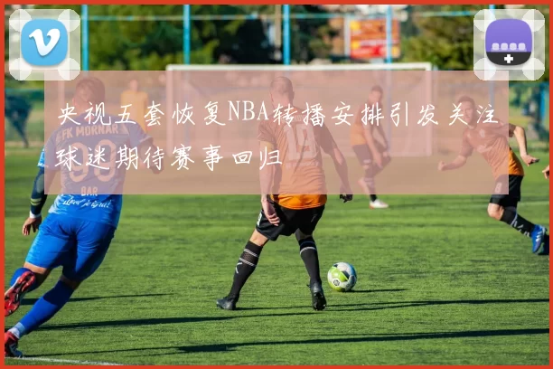 央视五套恢复NBA转播安排引发关注球迷期待赛事回归