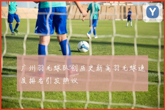 广州羽毛球队创历史新高羽毛球速度排名引发热议
