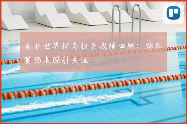 南非世界杯乌拉圭战绩回顾：球队赛场表现引关注