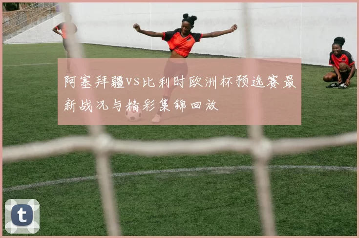 阿塞拜疆vs比利时欧洲杯预选赛最新战况与精彩集锦回放