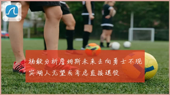 杨毅分析詹姆斯未来去向勇士不现实湖人无望或考虑直接退役