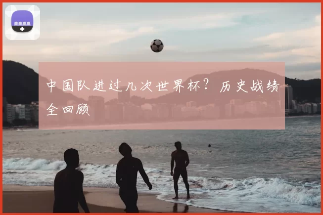 中国队进过几次世界杯?历史战绩全回顾