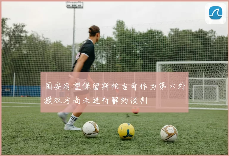 国安有望保留斯帕吉奇作为第六外援双方尚未进行解约谈判