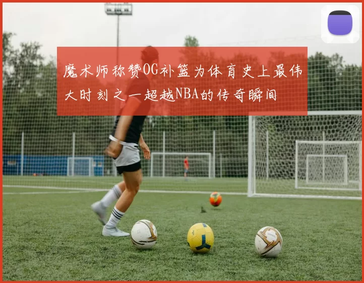 魔术师称赞OG补篮为体育史上最伟大时刻之一超越NBA的传奇瞬间