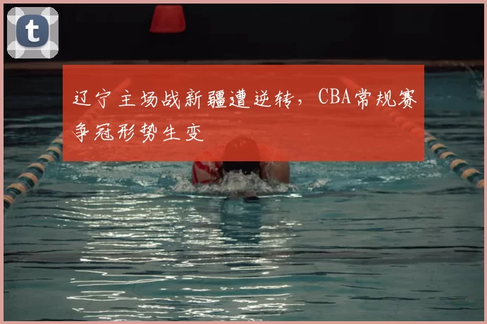 辽宁主场战新疆遭逆转，CBA常规赛争冠形势生变