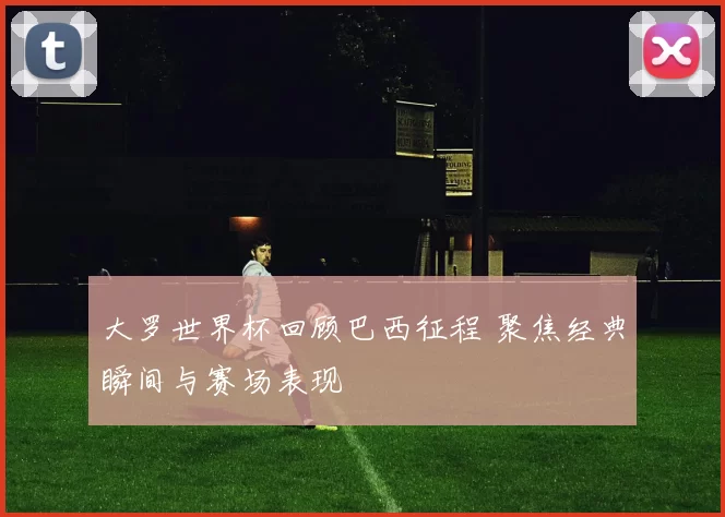 大罗世界杯回顾巴西征程 聚焦经典瞬间与赛场表现