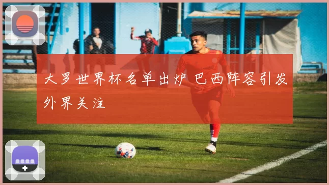 大罗世界杯名单出炉 巴西阵容引发外界关注