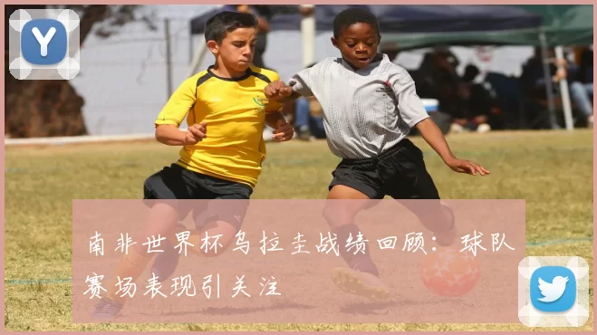 南非世界杯乌拉圭战绩回顾:球队赛场表现引关注
