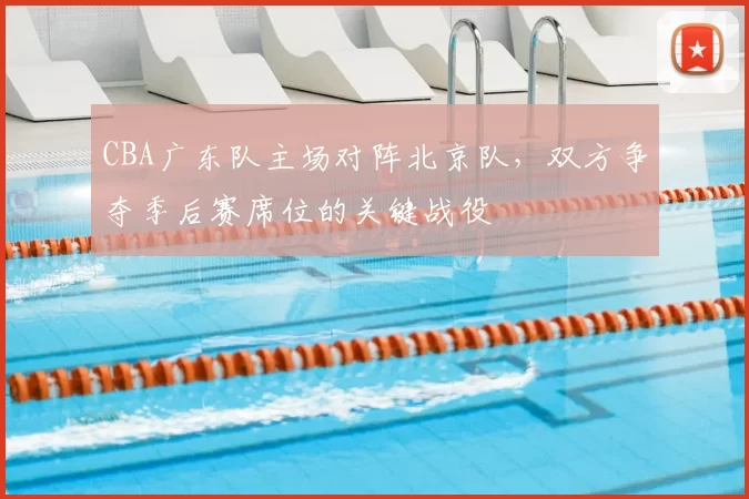 CBA广东队主场对阵北京队,双方争夺季后赛席位的关键战役