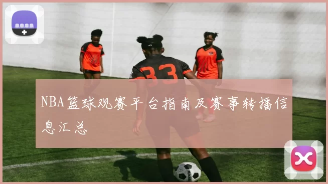 NBA篮球观赛平台指南及赛事转播信息汇总