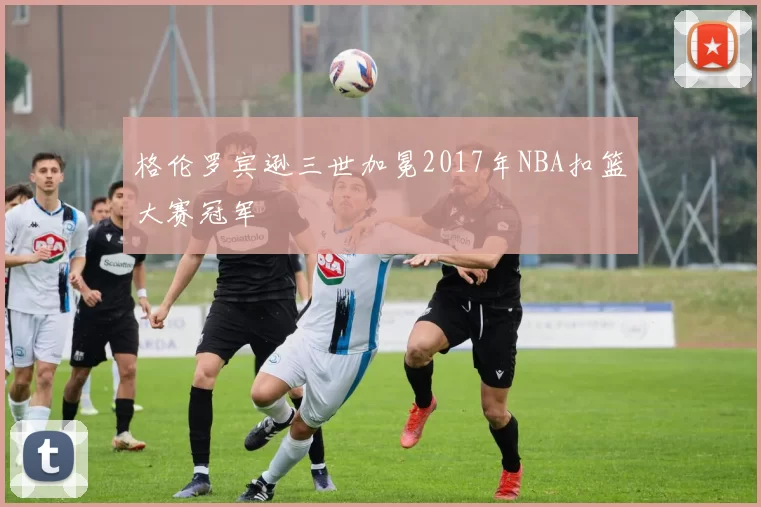格伦罗宾逊三世加冕2017年NBA扣篮大赛冠军