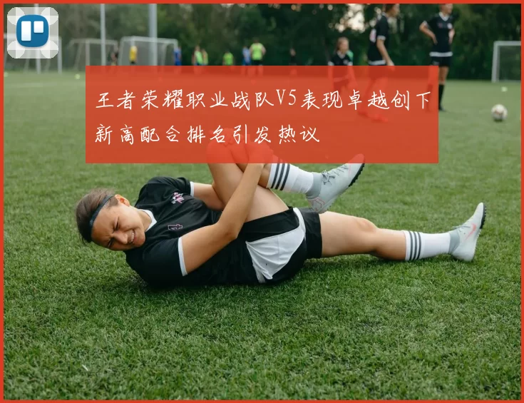 王者荣耀职业战队V5表现卓越创下新高配合排名引发热议