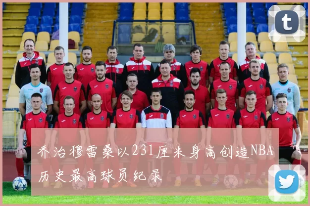 乔治穆雷桑以231厘米身高创造NBA历史最高球员纪录