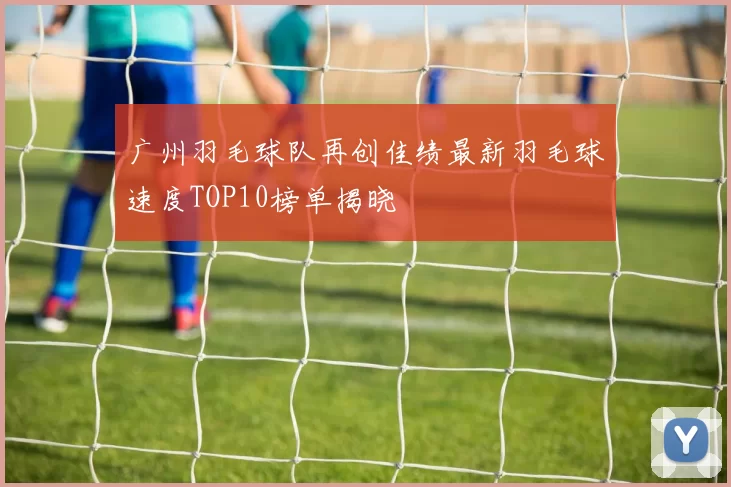广州羽毛球队再创佳绩最新羽毛球速度TOP10榜单揭晓