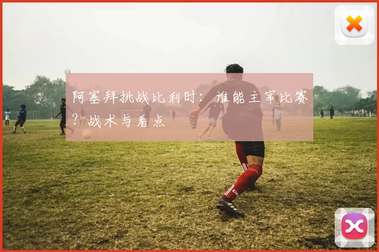 阿塞拜挑战比利时:谁能主宰比赛?战术与看点