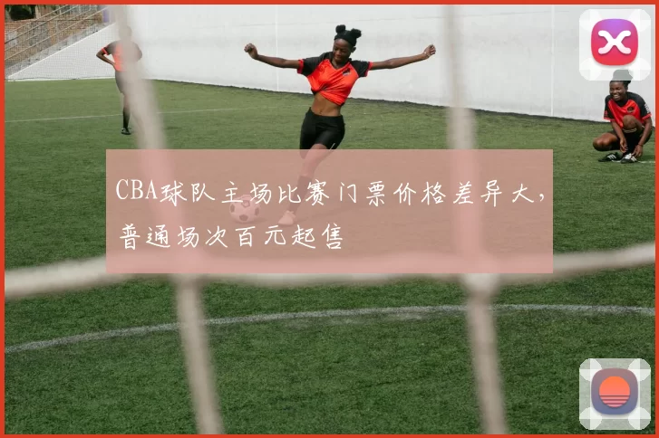 CBA球队主场比赛门票价格差异大,普通场次百元起售