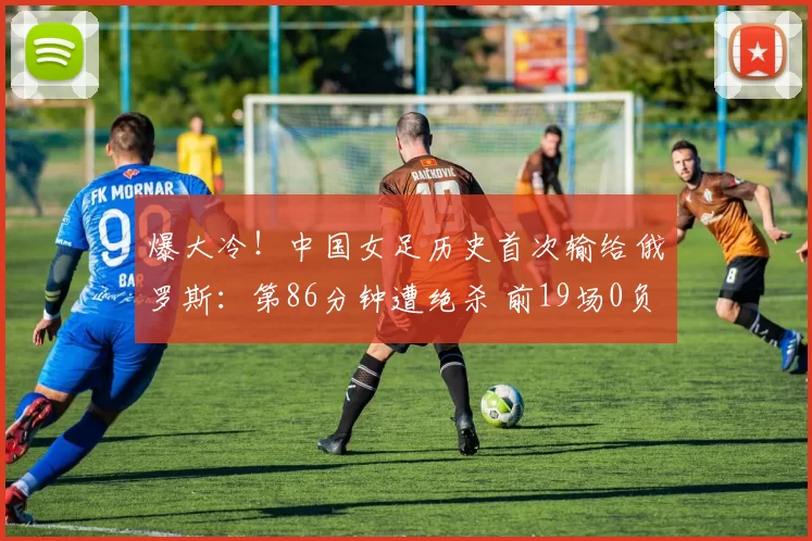 爆大冷！中国女足历史首次输给俄罗斯：第86分钟遭绝杀 前19场0负