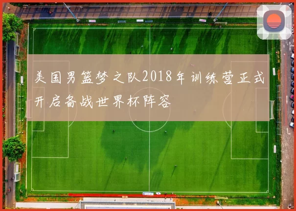 美国男篮梦之队2018年训练营正式开启备战世界杯阵容