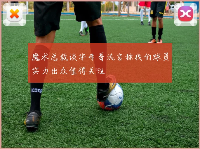 魔术总裁谈字母哥流言称我们球员实力出众值得关注