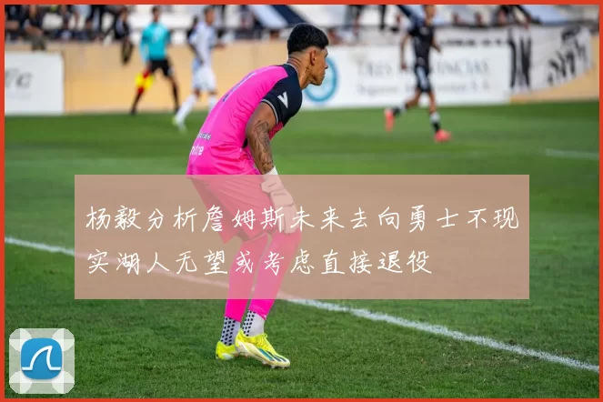 杨毅分析詹姆斯未来去向勇士不现实湖人无望或考虑直接退役