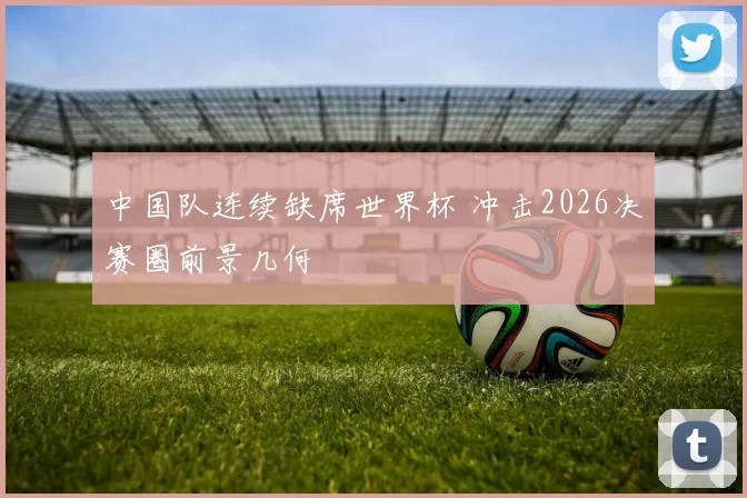 中国队连续缺席世界杯 冲击2026决赛圈前景几何