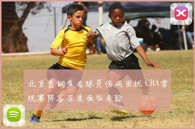 北京首钢多名球员伤病困扰 CBA常规赛阵容深度面临考验